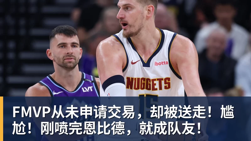 米兰官网FMVP从未申请交易，却被送走！尴尬！刚喷完恩比德，就成队友！