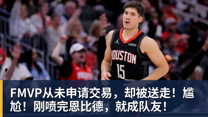 米兰官网FMVP从未申请交易,却被送走!尴尬!刚喷完恩比德,就成队友!